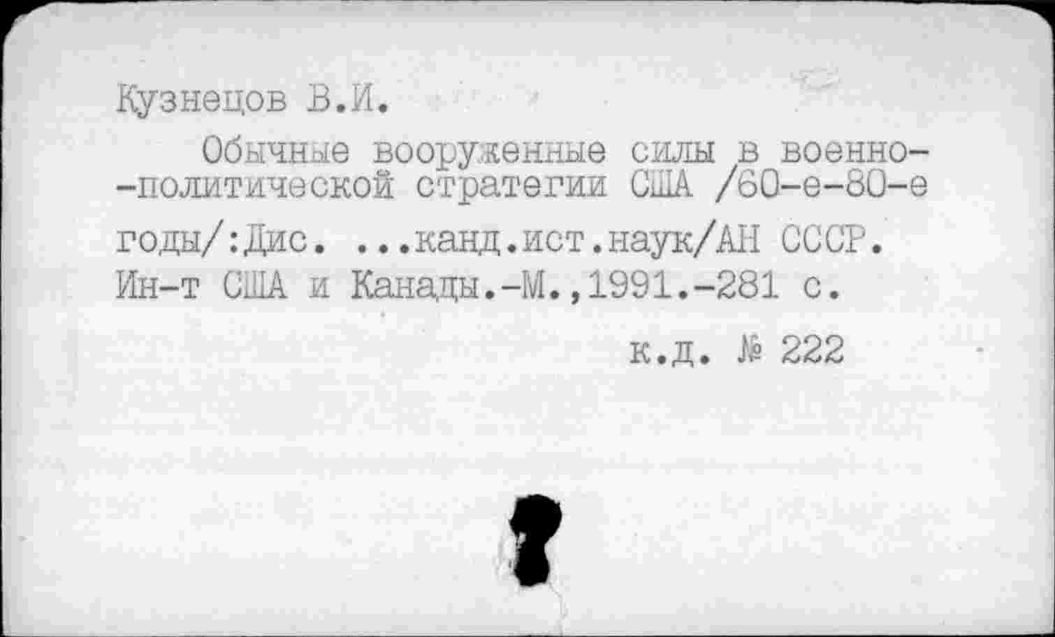 ﻿Кузнецов В.И.
Обычные вооруженные силы в военно--политической стратегии США /60-е-80-е годы/:Дис. ...канд.ист.наук/АН СССР. Ин-т США и Канады.-М.,1991.-281 с.
к.д. № 222